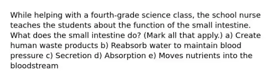 While helping with a fourth-grade science class, the school nurse teaches the students about the function of the small intestine. What does the small intestine do? (Mark all that apply.) a) Create human waste products b) Reabsorb water to maintain blood pressure c) Secretion d) Absorption e) Moves nutrients into the bloodstream