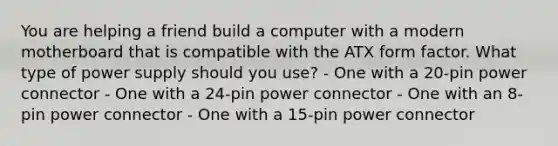 You are helping a friend build a computer with a modern motherboard that is compatible with the ATX form factor. What type of power supply should you use? - One with a 20-pin power connector - One with a 24-pin power connector - One with an 8-pin power connector - One with a 15-pin power connector