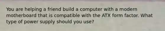 You are helping a friend build a computer with a modern motherboard that is compatible with the ATX form factor. What type of power supply should you use?