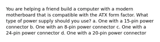 You are helping a friend build a computer with a modern motherboard that is compatible with the ATX form factor. What type of power supply should you use? a. One with a 15-pin power connector b. One with an 8-pin power connector c. One with a 24-pin power connector d. One with a 20-pin power connector