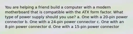 You are helping a friend build a computer with a modern motherboard that is compatible with the ATX form factor. What type of power supply should you use? a. One with a 20-pin power connector b. One with a 24-pin power connector c. One with an 8-pin power connector d. One with a 15-pin power connector