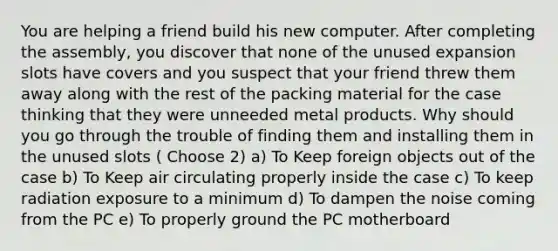 You are helping a friend build his new computer. After completing the assembly, you discover that none of the unused expansion slots have covers and you suspect that your friend threw them away along with the rest of the packing material for the case thinking that they were unneeded metal products. Why should you go through the trouble of finding them and installing them in the unused slots ( Choose 2) a) To Keep foreign objects out of the case b) To Keep air circulating properly inside the case c) To keep radiation exposure to a minimum d) To dampen the noise coming from the PC e) To properly ground the PC motherboard