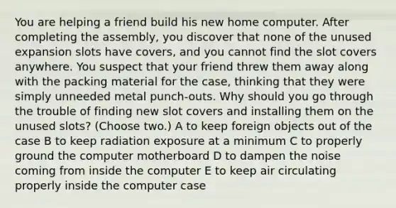 You are helping a friend build his new home computer. After completing the assembly, you discover that none of the unused expansion slots have covers, and you cannot find the slot covers anywhere. You suspect that your friend threw them away along with the packing material for the case, thinking that they were simply unneeded metal punch-outs. Why should you go through the trouble of finding new slot covers and installing them on the unused slots? (Choose two.) A to keep foreign objects out of the case B to keep radiation exposure at a minimum C to properly ground the computer motherboard D to dampen the noise coming from inside the computer E to keep air circulating properly inside the computer case