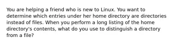 You are helping a friend who is new to Linux. You want to determine which entries under her home directory are directories instead of files. When you perform a long listing of the home directory's contents, what do you use to distinguish a directory from a file?