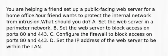 You are helping a friend set up a public-facing web server for a home office.Your friend wants to protect the internal network from intrusion.What should you do? A. Set the web server in a perimeter network. B. Set the web server to block access on ports 80 and 443. C. Configure the firewall to block access on ports 80 and 443. D. Set the IP address of the web server to be within the LAN.