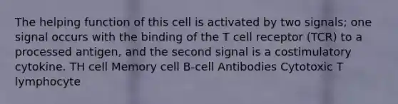 The helping function of this cell is activated by two signals; one signal occurs with the binding of the T cell receptor (TCR) to a processed antigen, and the second signal is a costimulatory cytokine. TH cell Memory cell B-cell Antibodies Cytotoxic T lymphocyte