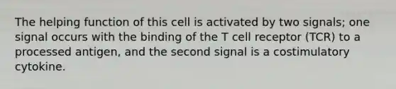 The helping function of this cell is activated by two signals; one signal occurs with the binding of the T cell receptor (TCR) to a processed antigen, and the second signal is a costimulatory cytokine.