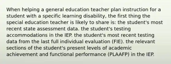 When helping a general education teacher plan instruction for a student with a specific learning disability, the first thing the special education teacher is likely to share is: the student's most recent state assessment data. the student's testing accommodations in the IEP. the student's most recent testing data from the last full individual evaluation (FIE). the relevant sections of the student's present levels of academic achievement and functional performance (PLAAFP) in the IEP.