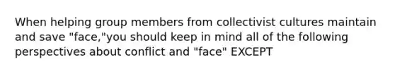 When helping group members from collectivist cultures maintain and save "face,"you should keep in mind all of the following perspectives about conflict and "face" EXCEPT