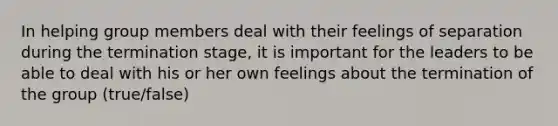 In helping group members deal with their feelings of separation during the termination stage, it is important for the leaders to be able to deal with his or her own feelings about the termination of the group (true/false)