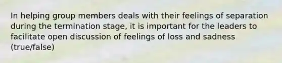 In helping group members deals with their feelings of separation during the termination stage, it is important for the leaders to facilitate open discussion of feelings of loss and sadness (true/false)