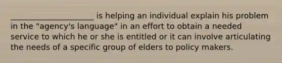 _____________________ is helping an individual explain his problem in the "agency's language" in an effort to obtain a needed service to which he or she is entitled or it can involve articulating the needs of a specific group of elders to policy makers.