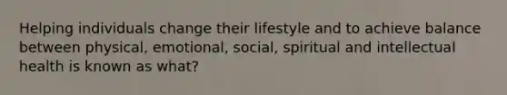 Helping individuals change their lifestyle and to achieve balance between physical, emotional, social, spiritual and intellectual health is known as what?