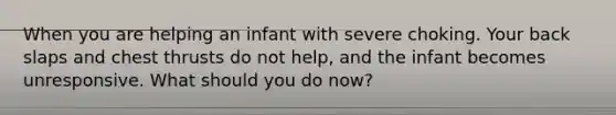 When you are helping an infant with severe choking. Your back slaps and chest thrusts do not help, and the infant becomes unresponsive. What should you do now?