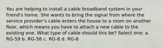 You are helping to install a cable broadband system in your friend's home. She wants to bring the signal from where the service provider's cable enters the house to a room on another floor, which means you have to attach a new cable to the existing one. What type of cable should this be? Select one: a. RG-59 b. RG-58 c. RG-8 d. RG-6