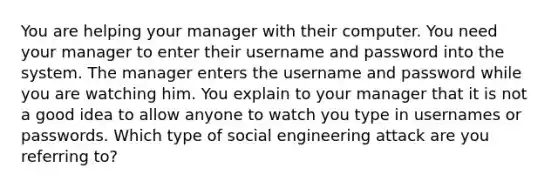 You are helping your manager with their computer. You need your manager to enter their username and password into the system. The manager enters the username and password while you are watching him. You explain to your manager that it is not a good idea to allow anyone to watch you type in usernames or passwords. Which type of social engineering attack are you referring to?