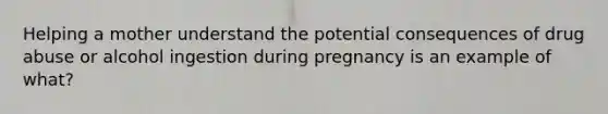 Helping a mother understand the potential consequences of drug abuse or alcohol ingestion during pregnancy is an example of what?