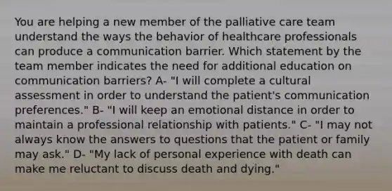 You are helping a new member of the palliative care team understand the ways the behavior of healthcare professionals can produce a communication barrier. Which statement by the team member indicates the need for additional education on communication barriers? A- "I will complete a cultural assessment in order to understand the patient's communication preferences." B- "I will keep an emotional distance in order to maintain a professional relationship with patients." C- "I may not always know the answers to questions that the patient or family may ask." D- "My lack of personal experience with death can make me reluctant to discuss death and dying."