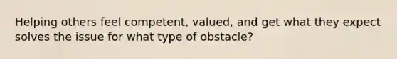 Helping others feel competent, valued, and get what they expect solves the issue for what type of obstacle?