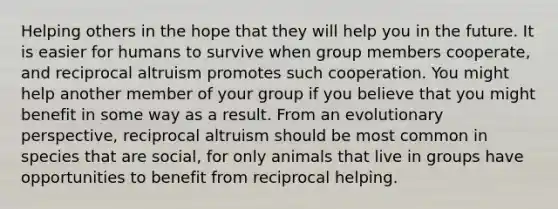 Helping others in the hope that they will help you in the future. It is easier for humans to survive when group members cooperate, and reciprocal altruism promotes such cooperation. You might help another member of your group if you believe that you might benefit in some way as a result. From an evolutionary perspective, reciprocal altruism should be most common in species that are social, for only animals that live in groups have opportunities to benefit from reciprocal helping.