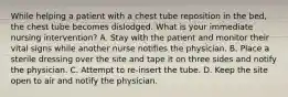 While helping a patient with a chest tube reposition in the bed, the chest tube becomes dislodged. What is your immediate nursing intervention? A. Stay with the patient and monitor their vital signs while another nurse notifies the physician. B. Place a sterile dressing over the site and tape it on three sides and notify the physician. C. Attempt to re-insert the tube. D. Keep the site open to air and notify the physician.