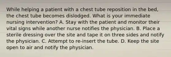 While helping a patient with a chest tube reposition in the bed, the chest tube becomes dislodged. What is your immediate nursing intervention? A. Stay with the patient and monitor their vital signs while another nurse notifies the physician. B. Place a sterile dressing over the site and tape it on three sides and notify the physician. C. Attempt to re-insert the tube. D. Keep the site open to air and notify the physician.