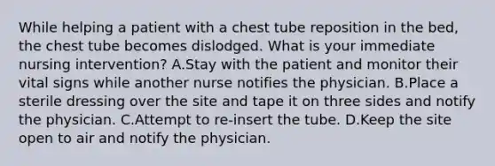 While helping a patient with a chest tube reposition in the bed, the chest tube becomes dislodged. What is your immediate nursing intervention? A.Stay with the patient and monitor their vital signs while another nurse notifies the physician. B.Place a sterile dressing over the site and tape it on three sides and notify the physician. C.Attempt to re-insert the tube. D.Keep the site open to air and notify the physician.