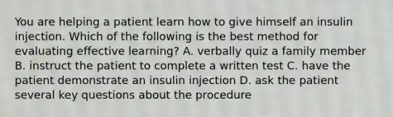 You are helping a patient learn how to give himself an insulin injection. Which of the following is the best method for evaluating effective learning? A. verbally quiz a family member B. instruct the patient to complete a written test C. have the patient demonstrate an insulin injection D. ask the patient several key questions about the procedure