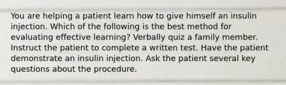 You are helping a patient learn how to give himself an insulin injection. Which of the following is the best method for evaluating effective learning? Verbally quiz a family member. Instruct the patient to complete a written test. Have the patient demonstrate an insulin injection. Ask the patient several key questions about the procedure.