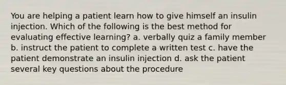 You are helping a patient learn how to give himself an insulin injection. Which of the following is the best method for evaluating effective learning? a. verbally quiz a family member b. instruct the patient to complete a written test c. have the patient demonstrate an insulin injection d. ask the patient several key questions about the procedure