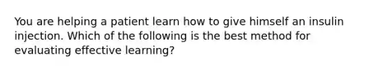 You are helping a patient learn how to give himself an insulin injection. Which of the following is the best method for evaluating effective learning?