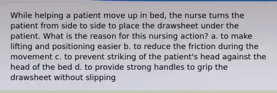 While helping a patient move up in bed, the nurse turns the patient from side to side to place the drawsheet under the patient. What is the reason for this nursing action? a. to make lifting and positioning easier b. to reduce the friction during the movement c. to prevent striking of the patient's head against the head of the bed d. to provide strong handles to grip the drawsheet without slipping