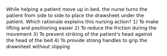 While helping a patient move up in bed, the nurse turns the patient from side to side to place the drawsheet under the patient. Which rationale explains this nursing action? 1) To make lifting and positioning easier 2) To reduce the friction during the movement 3) To prevent striking of the patient's head against the head of the bed 4) To provide strong handles to grip the drawsheet without slipping