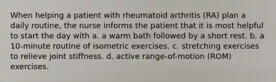 When helping a patient with rheumatoid arthritis (RA) plan a daily routine, the nurse informs the patient that it is most helpful to start the day with a. a warm bath followed by a short rest. b. a 10-minute routine of isometric exercises. c. stretching exercises to relieve joint stiffness. d. active range-of-motion (ROM) exercises.