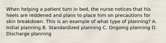 When helping a patient turn in bed, the nurse notices that his heels are reddened and plans to place him on precautions for skin breakdown. This is an example of what type of planning? A. Initial planning B. Standardized planning C. Ongoing planning D. Discharge planning