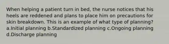 When helping a patient turn in bed, the nurse notices that his heels are reddened and plans to place him on precautions for skin breakdown. This is an example of what type of planning? a.Initial planning b.Standardized planning c.Ongoing planning d.Discharge planning