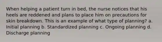 When helping a patient turn in bed, the nurse notices that his heels are reddened and plans to place him on precautions for skin breakdown. This is an example of what type of planning? a. Initial planning b. Standardized planning c. Ongoing planning d. Discharge planning