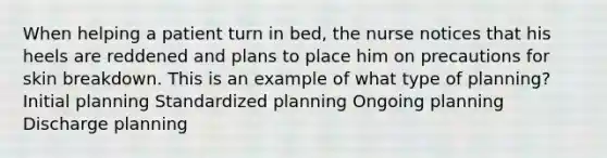 When helping a patient turn in bed, the nurse notices that his heels are reddened and plans to place him on precautions for skin breakdown. This is an example of what type of planning? Initial planning Standardized planning Ongoing planning Discharge planning