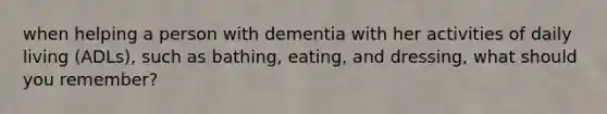 when helping a person with dementia with her activities of daily living (ADLs), such as bathing, eating, and dressing, what should you remember?