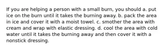 If you are helping a person with a small burn, you should a. put ice on the burn until it takes the burning away. b. pack the area in ice and cover it with a moist towel. c. smother the area with cream and wrap with elastic dressing. d. cool the area with cold water until it takes the burning away and then cover it with a nonstick dressing.