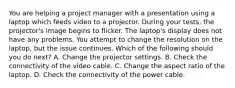 You are helping a project manager with a presentation using a laptop which feeds video to a projector. During your tests, the projector's image begins to flicker. The laptop's display does not have any problems. You attempt to change the resolution on the laptop, but the issue continues. Which of the following should you do next? A. Change the projector settings. B. Check the connectivity of the video cable. C. Change the aspect ratio of the laptop. D. Check the connectivity of the power cable.