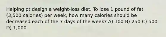 Helping pt design a weight-loss diet. To lose 1 pound of fat (3,500 calories) per week, how many calories should be decreased each of the 7 days of the week? A) 100 B) 250 C) 500 D) 1,000