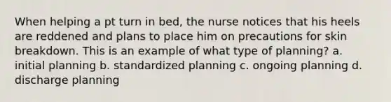 When helping a pt turn in bed, the nurse notices that his heels are reddened and plans to place him on precautions for skin breakdown. This is an example of what type of planning? a. initial planning b. standardized planning c. ongoing planning d. discharge planning