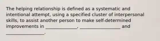 The helping relationship is defined as a systematic and intentional attempt, using a specified cluster of interpersonal skills, to assist another person to make self-determined improvements in ______________, __________________ and _________________.