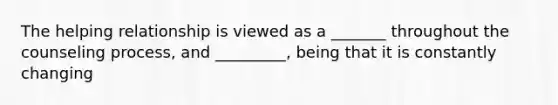 The helping relationship is viewed as a _______ throughout the counseling process, and _________, being that it is constantly changing