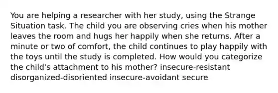 You are helping a researcher with her study, using the Strange Situation task. The child you are observing cries when his mother leaves the room and hugs her happily when she returns. After a minute or two of comfort, the child continues to play happily with the toys until the study is completed. How would you categorize the child's attachment to his mother? insecure-resistant disorganized-disoriented insecure-avoidant secure