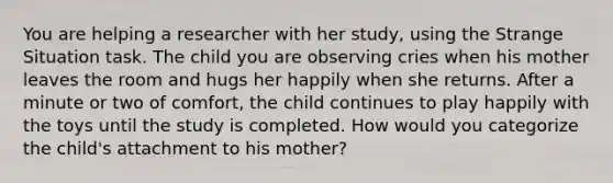 You are helping a researcher with her study, using the Strange Situation task. The child you are observing cries when his mother leaves the room and hugs her happily when she returns. After a minute or two of comfort, the child continues to play happily with the toys until the study is completed. How would you categorize the child's attachment to his mother?