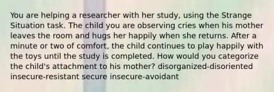 You are helping a researcher with her study, using the Strange Situation task. The child you are observing cries when his mother leaves the room and hugs her happily when she returns. After a minute or two of comfort, the child continues to play happily with the toys until the study is completed. How would you categorize the child's attachment to his mother? disorganized-disoriented insecure-resistant secure insecure-avoidant