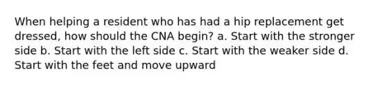 When helping a resident who has had a hip replacement get dressed, how should the CNA begin? a. Start with the stronger side b. Start with the left side c. Start with the weaker side d. Start with the feet and move upward