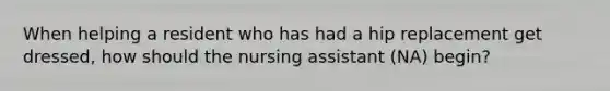 When helping a resident who has had a hip replacement get dressed, how should the nursing assistant (NA) begin?